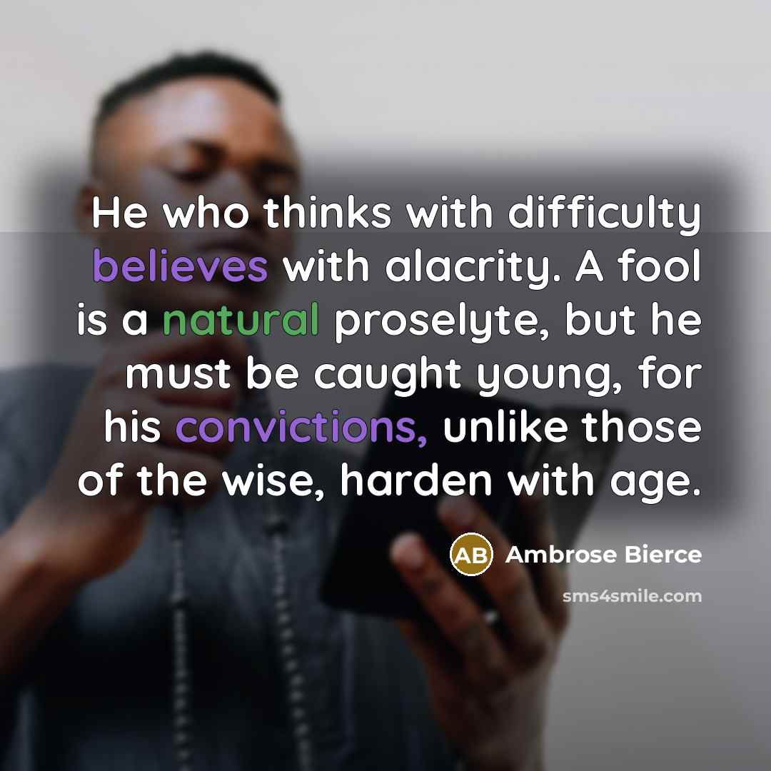 “He who thinks with difficulty believes with alacrity. A fool is a natural proselyte, but he must be caught young, for his convictions, unlike those of the wise, harden with age.” quote by Ambrose Bierce