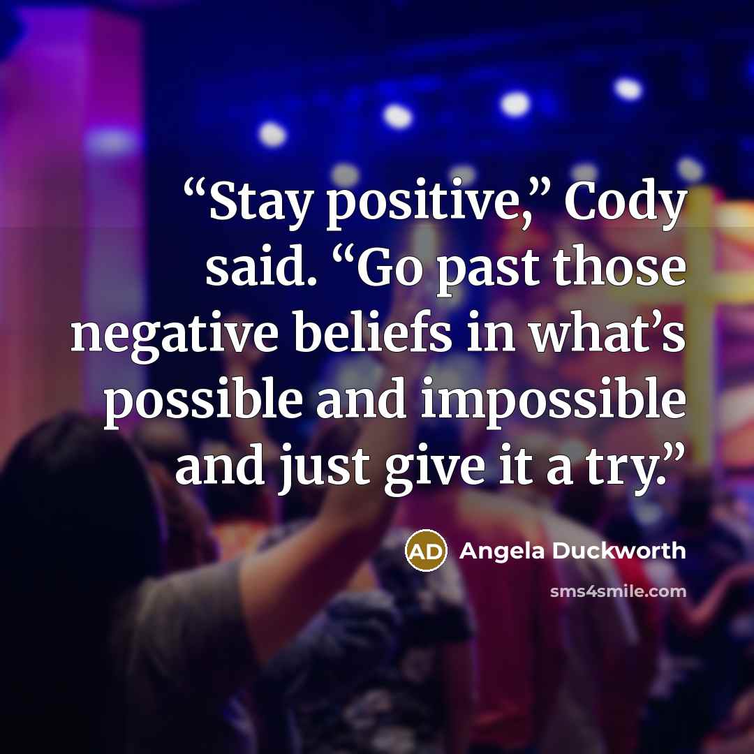 “Stay positive,” Cody said. “Go past those negative beliefs in what’s possible and impossible and just give it a try.” quote by Angela Duckworth