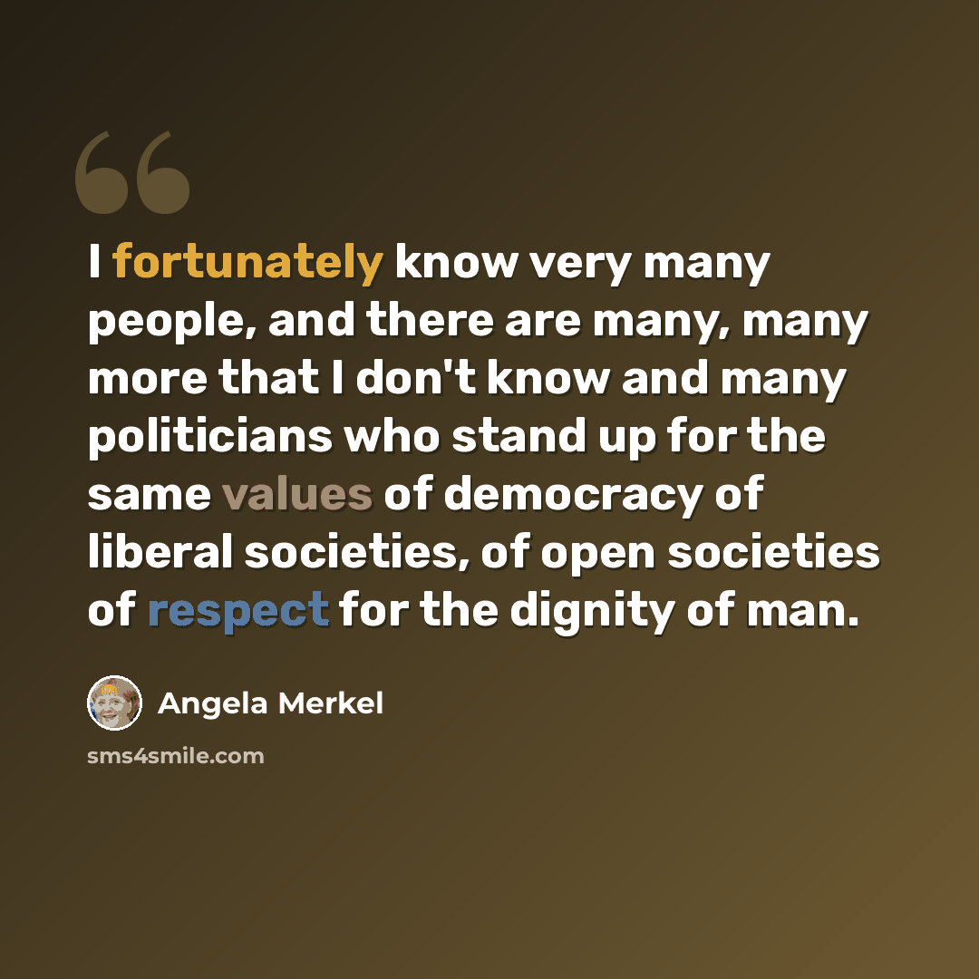 “I fortunately know very many people, and there are many, many more that I don't know and many politicians who stand up for the same values of democracy of liberal societies, of open societies of respect for the dignity of man.” quote by Angela Merkel