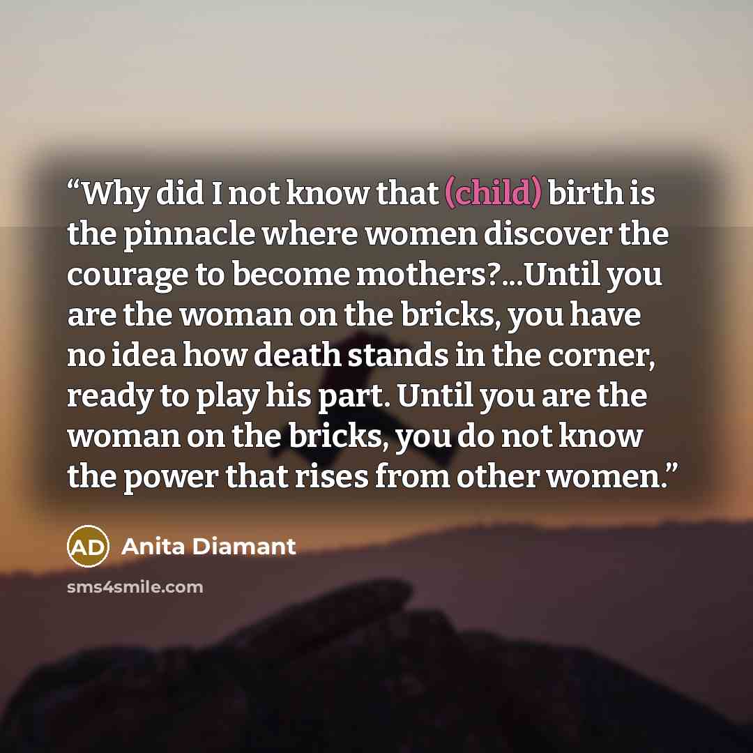 “Why did I not know that (child) birth is the pinnacle where women discover the courage to become mothers?...Until you are the woman on the bricks, you have no idea how death stands in the corner, ready to play his part. Until you are the woman on the bricks, you do not know the power that rises…” quote by Anita Diamant