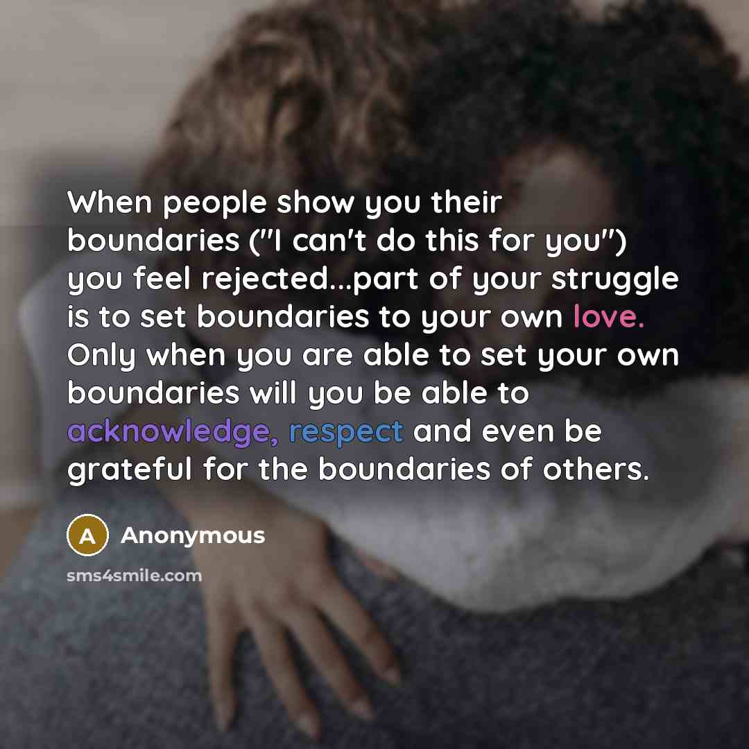 “When people show you their boundaries ("I can't do this for you") you feel rejected...part of your struggle is to set boundaries to your own love. Only when you are able to set your own boundaries will you be able to acknowledge, respect and even be grateful for the boundaries of others.” quote by Anonymous