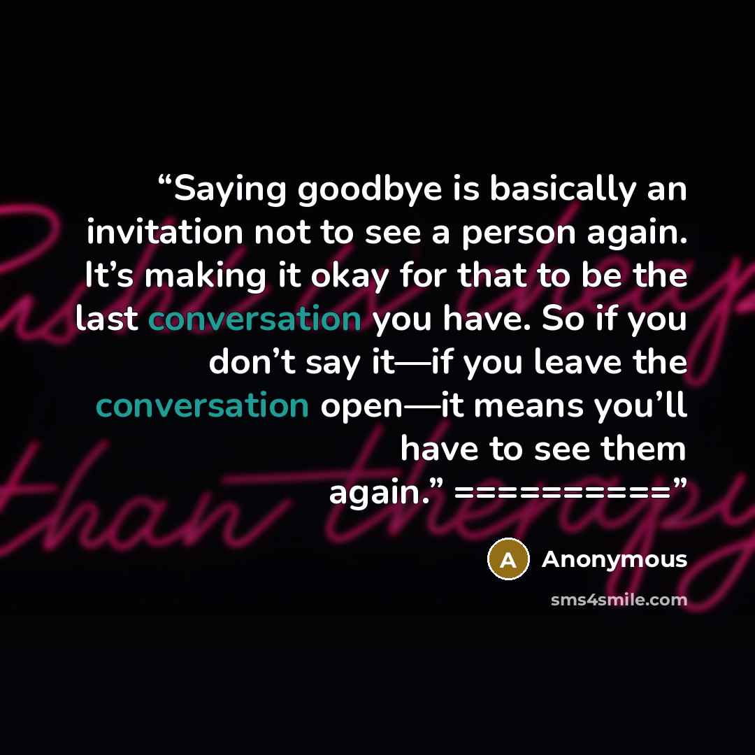 “Saying goodbye is basically an invitation not to see a person again. It’s making it okay for that to be the last conversation you have. So if you don’t say it—if you leave the conversation open—it means you’ll have to see them again.” ==========” quote by Anonymous