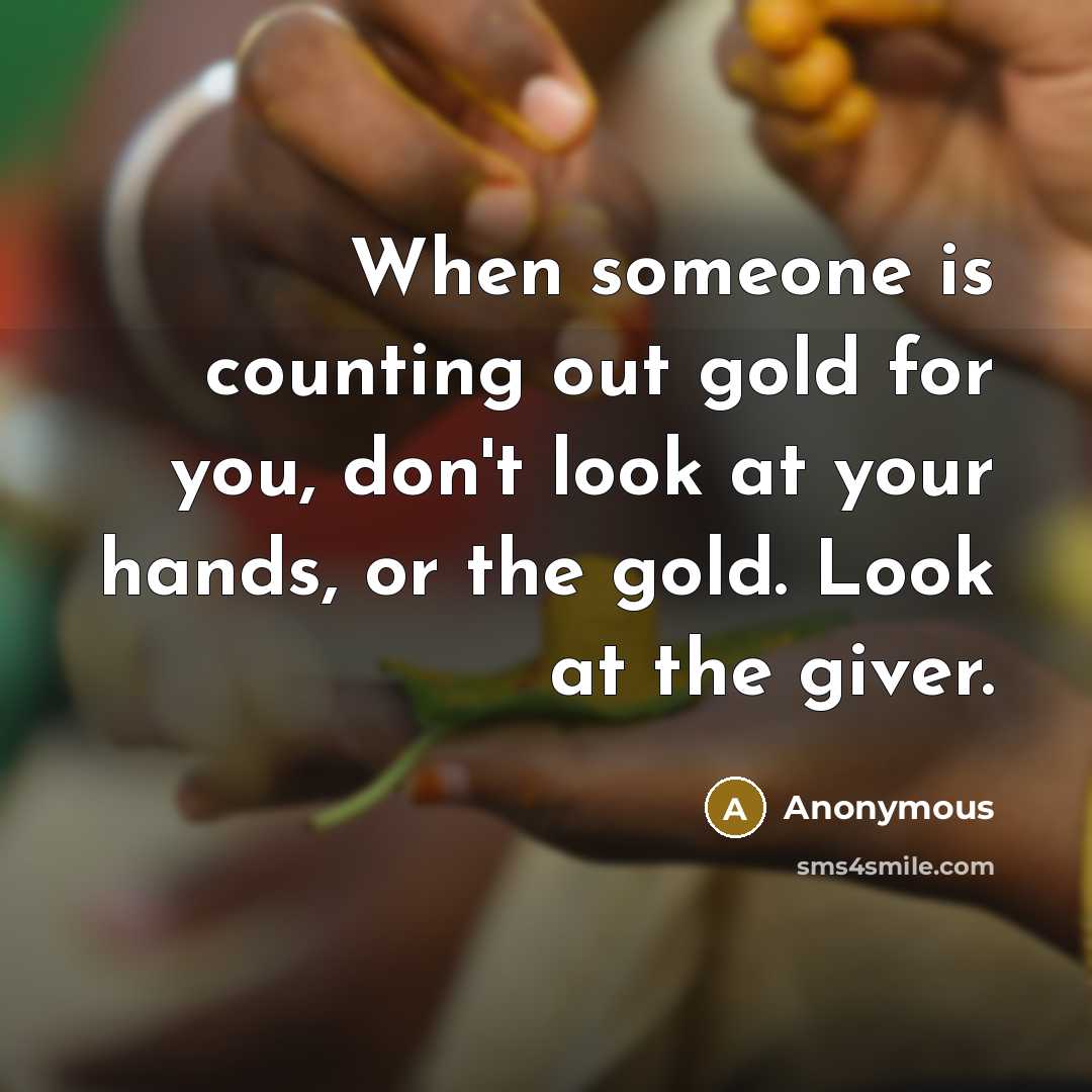 “When someone is counting out gold for you, don't look at your hands, or the gold. Look at the giver.” quote by Anonymous