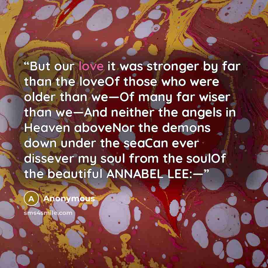 “But our love it was stronger by far than the loveOf those who were older than we—Of many far wiser than we—And neither the angels in Heaven aboveNor the demons down under the seaCan ever dissever my soul from the soulOf the beautiful ANNABEL LEE:—” quote by Anonymous