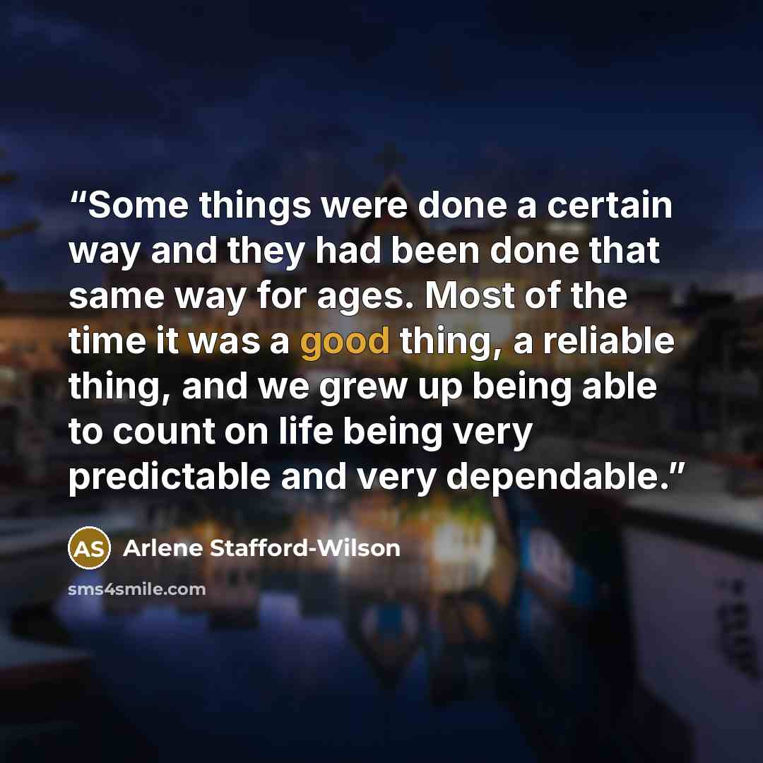 “Some things were done a certain way and they had been done that same way for ages. Most of the time it was a good thing, a reliable thing, and we grew up being able to count on life being very predictable and very dependable.” quote by Arlene Stafford-Wilson