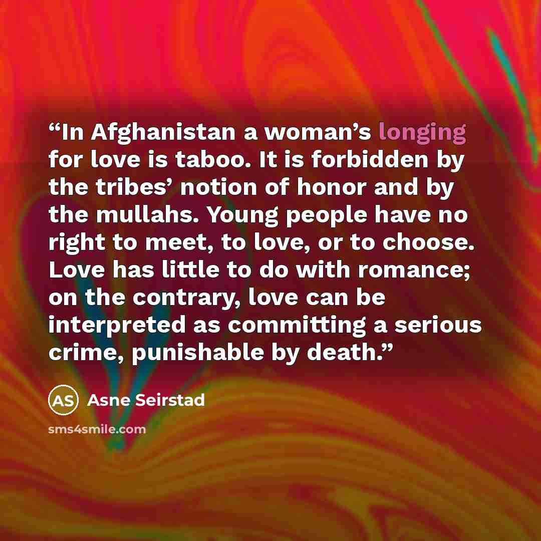 “In Afghanistan a woman’s longing for love is taboo. It is forbidden by the tribes’ notion of honor and by the mullahs. Young people have no right to meet, to love, or to choose. Love has little to do with romance; on the contrary, love can be interpreted as committing a serious crime, punishable…” quote by Asne Seirstad
