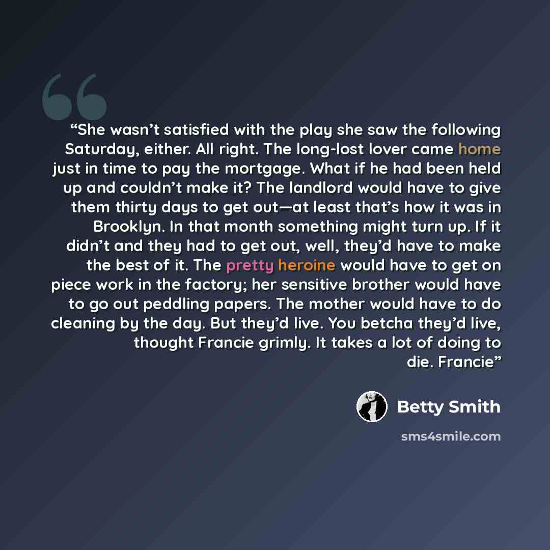 “She wasn’t satisfied with the play she saw the following Saturday, either. All right. The long-lost lover came home just in time to pay the mortgage. What if he had been held up and couldn’t make it? The landlord would have to give them thirty days to get out—at least that’s how it was in…” quote by Betty Smith