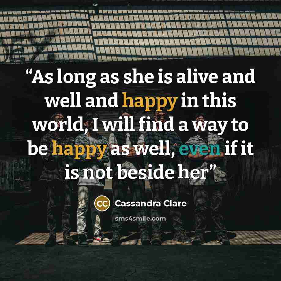“As long as she is alive and well and happy in this world, I will find a way to be happy as well, even if it is not beside her” quote by Cassandra Clare