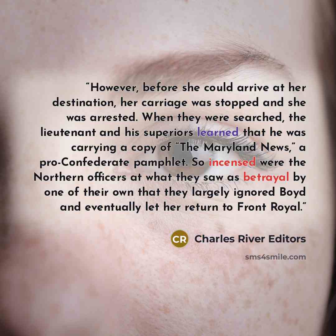 “However, before she could arrive at her destination, her carriage was stopped and she was arrested. When they were searched, the lieutenant and his superiors learned that he was carrying a copy of “The Maryland News,” a pro-Confederate pamphlet. So incensed were the Northern officers at what they…” quote by Charles River Editors