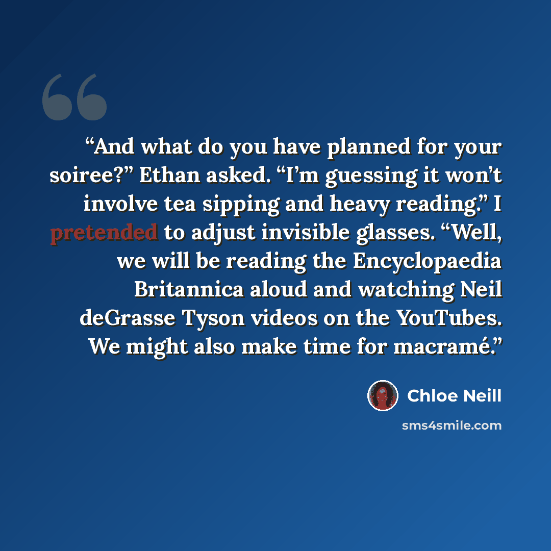 “And what do you have planned for your soiree?” Ethan asked. “I’m guessing it won’t involve tea sipping and heavy reading.” I pretended to adjust invisible glasses. “Well, we will be reading the Encyclopaedia Britannica aloud and watching Neil deGrasse Tyson videos on the YouTubes. We might also…” quote by Chloe Neill