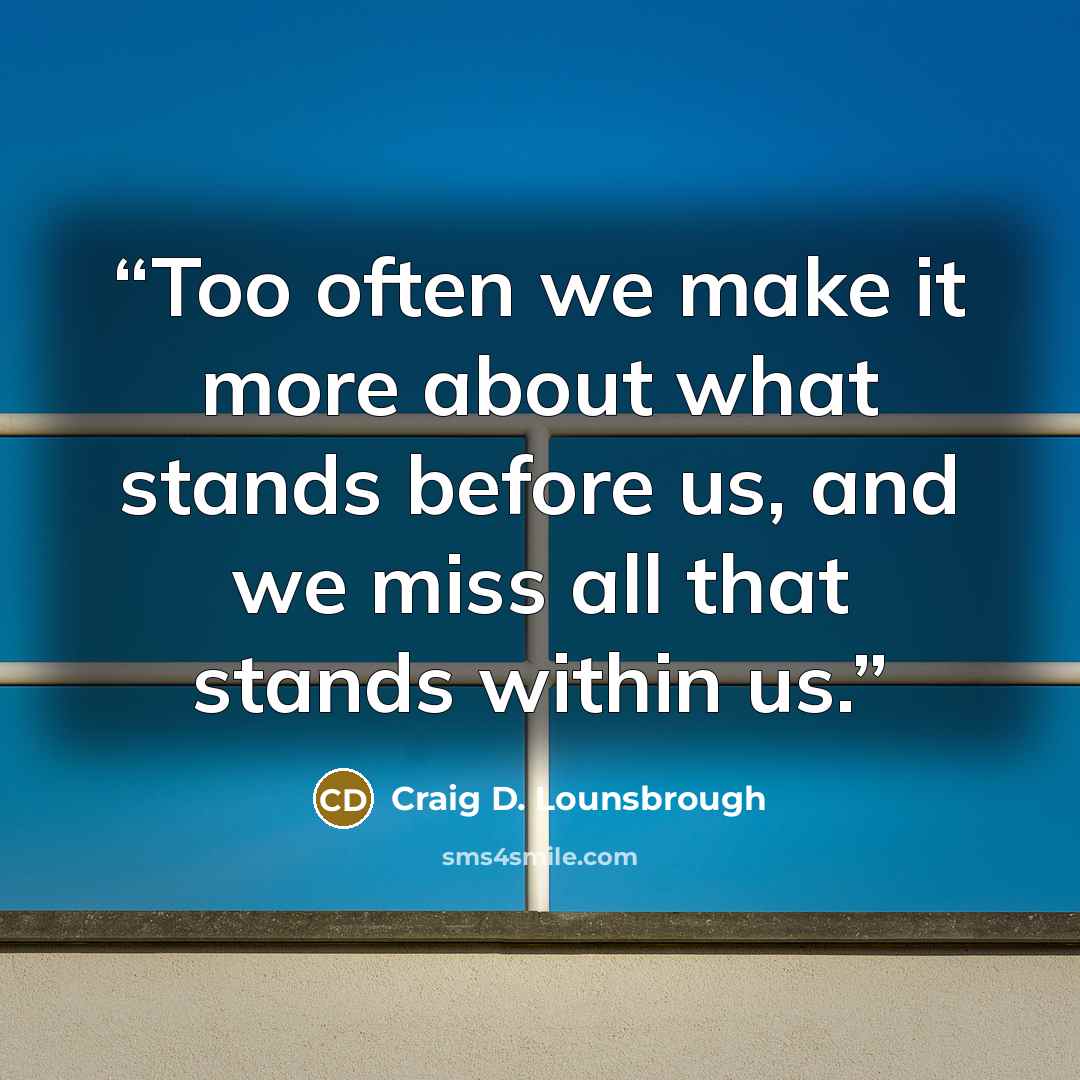 “Too often we make it more about what stands before us, and we miss all that stands within us.” quote by Craig D. Lounsbrough