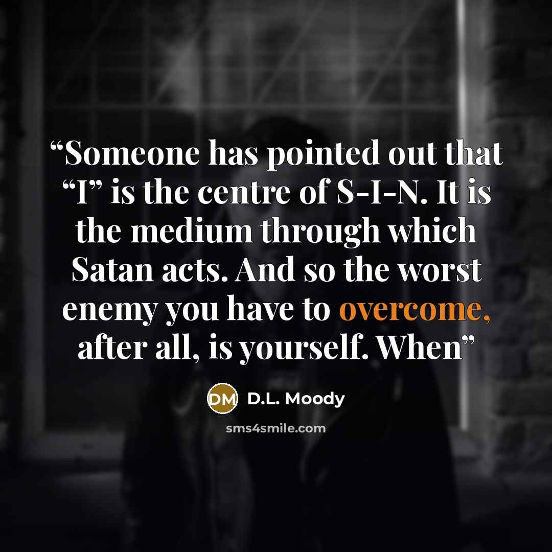“Someone has pointed out that “I” is the centre of S-I-N. It is the medium through which Satan acts. And so the worst enemy you have to overcome, after all, is yourself. When” quote by D.L. Moody