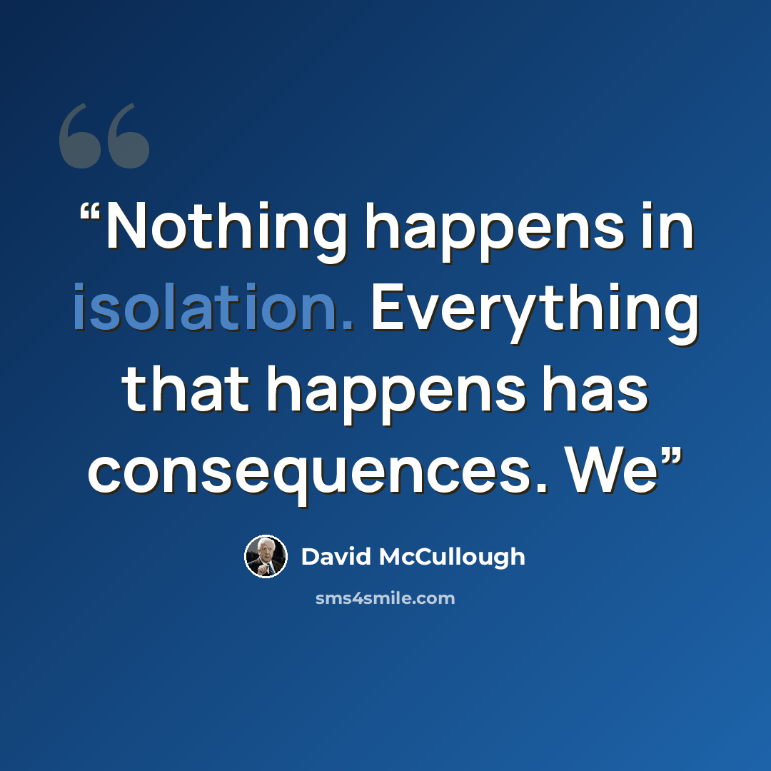 “Nothing happens in isolation. Everything that happens has consequences. We” quote by David McCullough