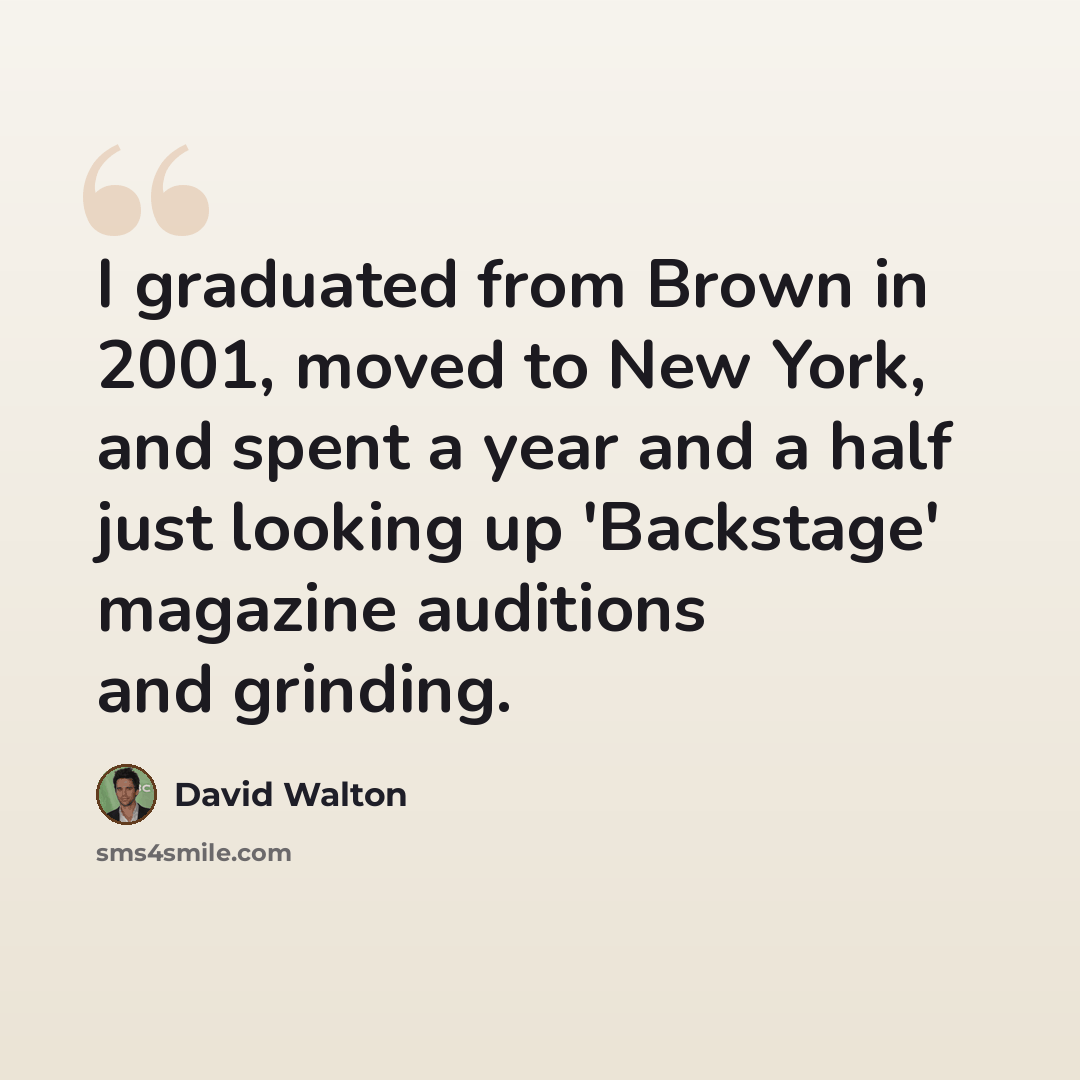 “I graduated from Brown in 2001, moved to New York, and spent a year and a half just looking up 'Backstage' magazine auditions and grinding.” quote by David Walton