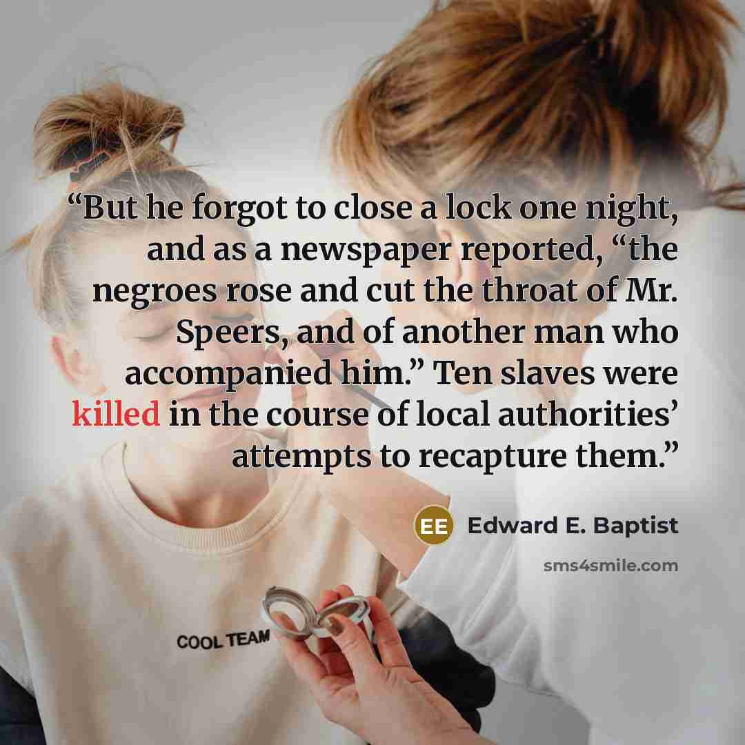 “But he forgot to close a lock one night, and as a newspaper reported, “the negroes rose and cut the throat of Mr. Speers, and of another man who accompanied him.” Ten slaves were killed in the course of local authorities’ attempts to recapture them.” quote by Edward E. Baptist