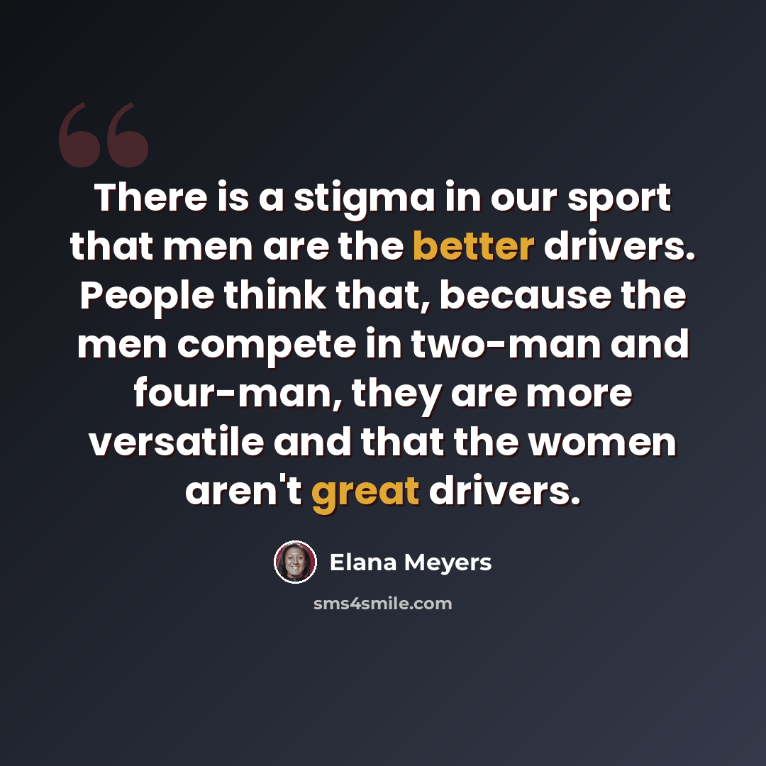 “There is a stigma in our sport that men are the better drivers. People think that, because the men compete in two-man and four-man, they are more versatile and that the women aren't great drivers.” quote by Elana Meyers