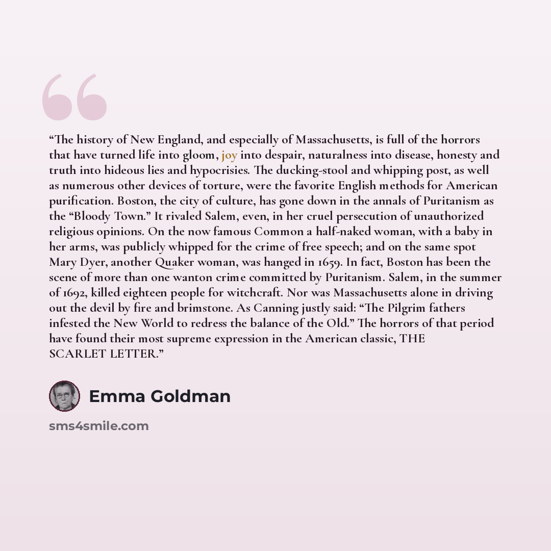 “The history of New England, and especially of Massachusetts, is full of the horrors that have turned life into gloom, joy into despair, naturalness into disease, honesty and truth into hideous lies and hypocrisies. The ducking-stool and whipping post, as well as numerous other devices of torture…” quote by Emma Goldman