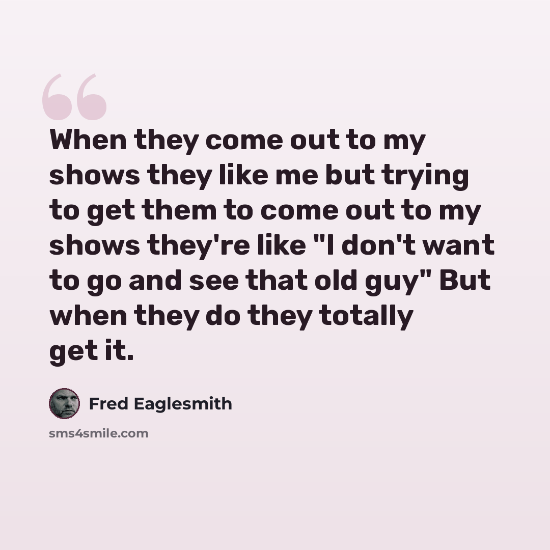 “When they come out to my shows they like me but trying to get them to come out to my shows they're like "I don't want to go and see that old guy" But when they do they totally get it.” quote by Fred Eaglesmith