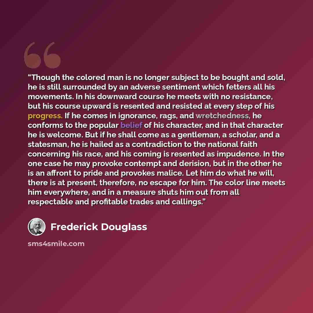 “Though the colored man is no longer subject to be bought and sold, he is still surrounded by an adverse sentiment which fetters all his movements. In his downward course he meets with no resistance, but his course upward is resented and resisted at every step of his progress. If he comes in…” quote by Frederick Douglass