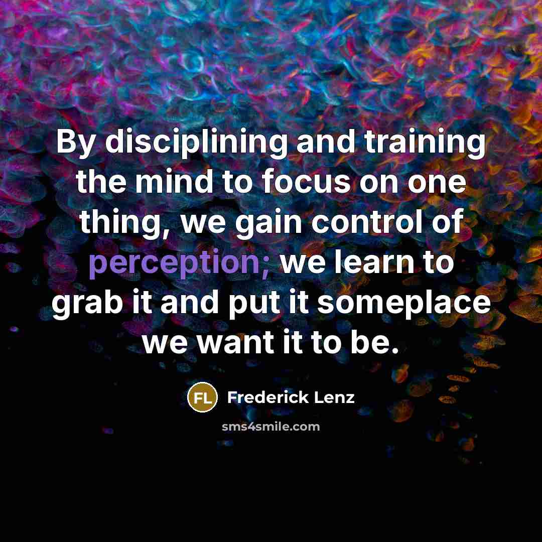 “By disciplining and training the mind to focus on one thing, we gain control of perception; we learn to grab it and put it someplace we want it to be.” quote by Frederick Lenz