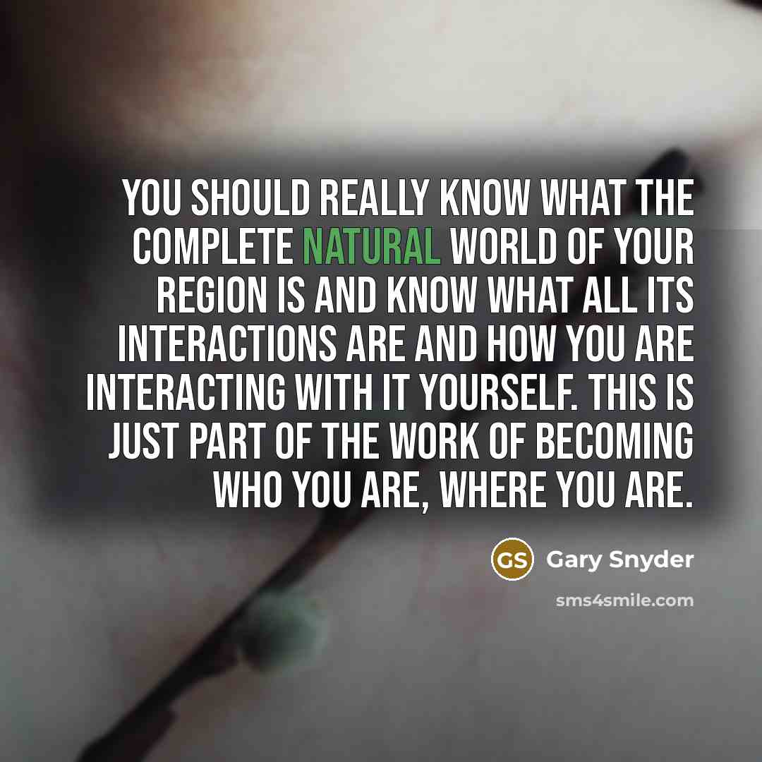 “You should really know what the complete natural world of your region is and know what all its interactions are and how you are interacting with it yourself. This is just part of the work of becoming who you are, where you are.” quote by Gary Snyder