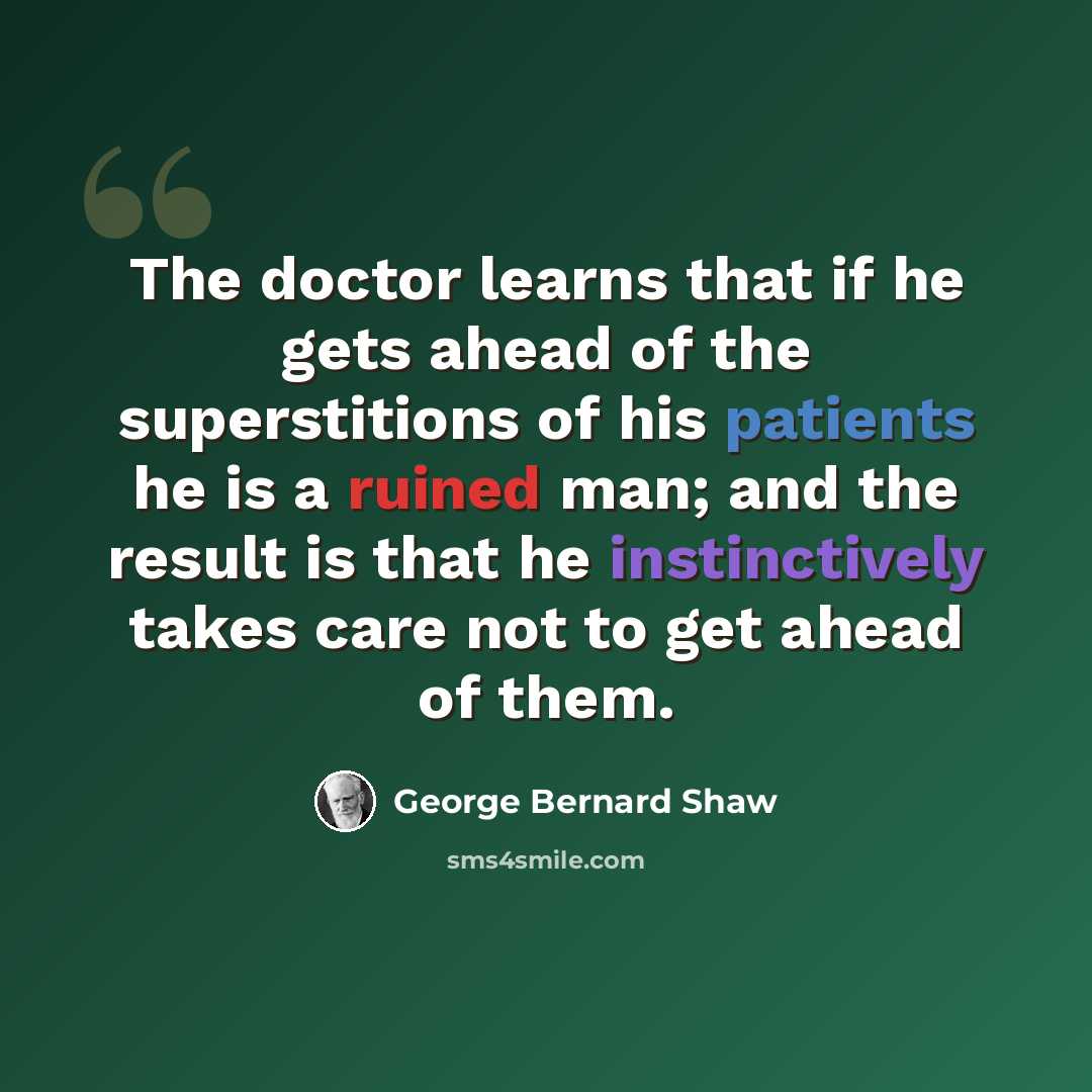 “The doctor learns that if he gets ahead of the superstitions of his patients he is a ruined man; and the result is that he instinctively takes care not to get ahead of them.” quote by George Bernard Shaw