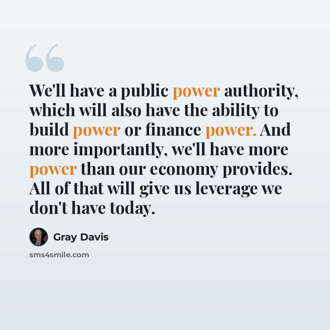 “We'll have a public power authority, which will also have the ability to build power or finance power. And more importantly, we'll have more power than our economy provides. All of that will give us leverage we don't have today.” quote by Gray Davis