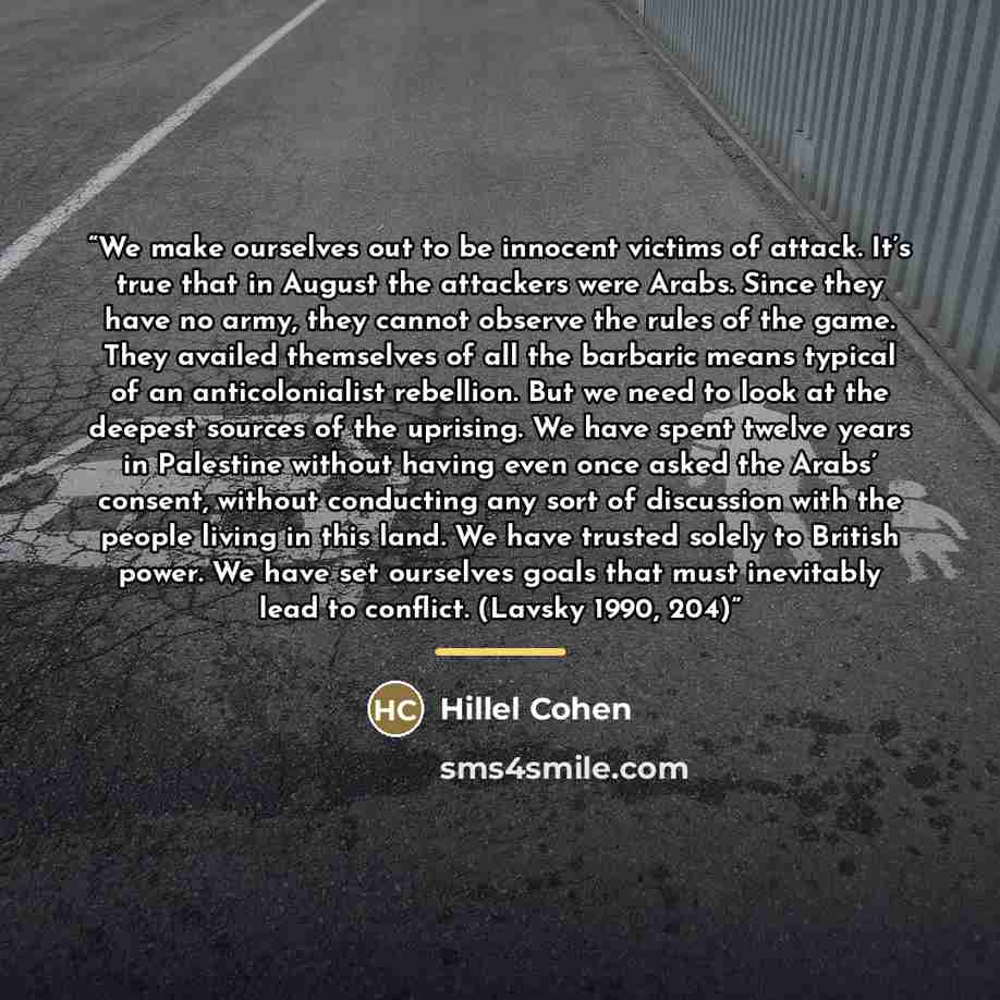 “We make ourselves out to be innocent victims of attack. It’s true that in August the attackers were Arabs. Since they have no army, they cannot observe the rules of the game. They availed themselves of all the barbaric means typical of an anticolonialist rebellion. But we need to look at the…” quote by Hillel Cohen