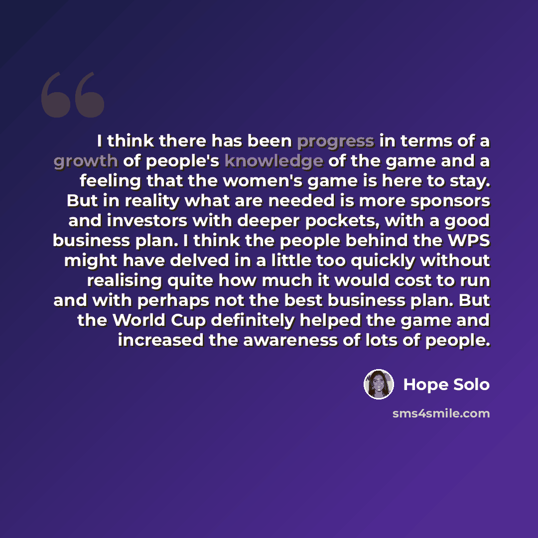 “I think there has been progress in terms of a growth of people's knowledge of the game and a feeling that the women's game is here to stay. But in reality what are needed is more sponsors and investors with deeper pockets, with a good business plan. I think the people behind the WPS might have…” quote by Hope Solo