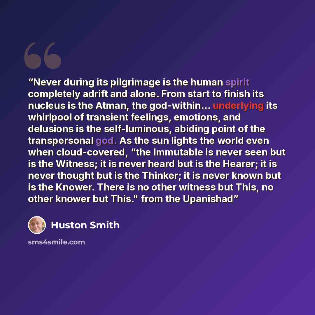 “Never during its pilgrimage is the human spirit completely adrift and alone. From start to finish its nucleus is the Atman, the god-within... underlying its whirlpool of transient feelings, emotions, and delusions is the self-luminous, abiding point of the transpersonal god. As the sun lights the…” quote by Huston Smith