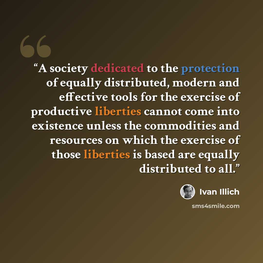 “A society dedicated to the protection of equally distributed, modern and effective tools for the exercise of productive liberties cannot come into existence unless the commodities and resources on which the exercise of those liberties is based are equally distributed to all.” quote by Ivan Illich