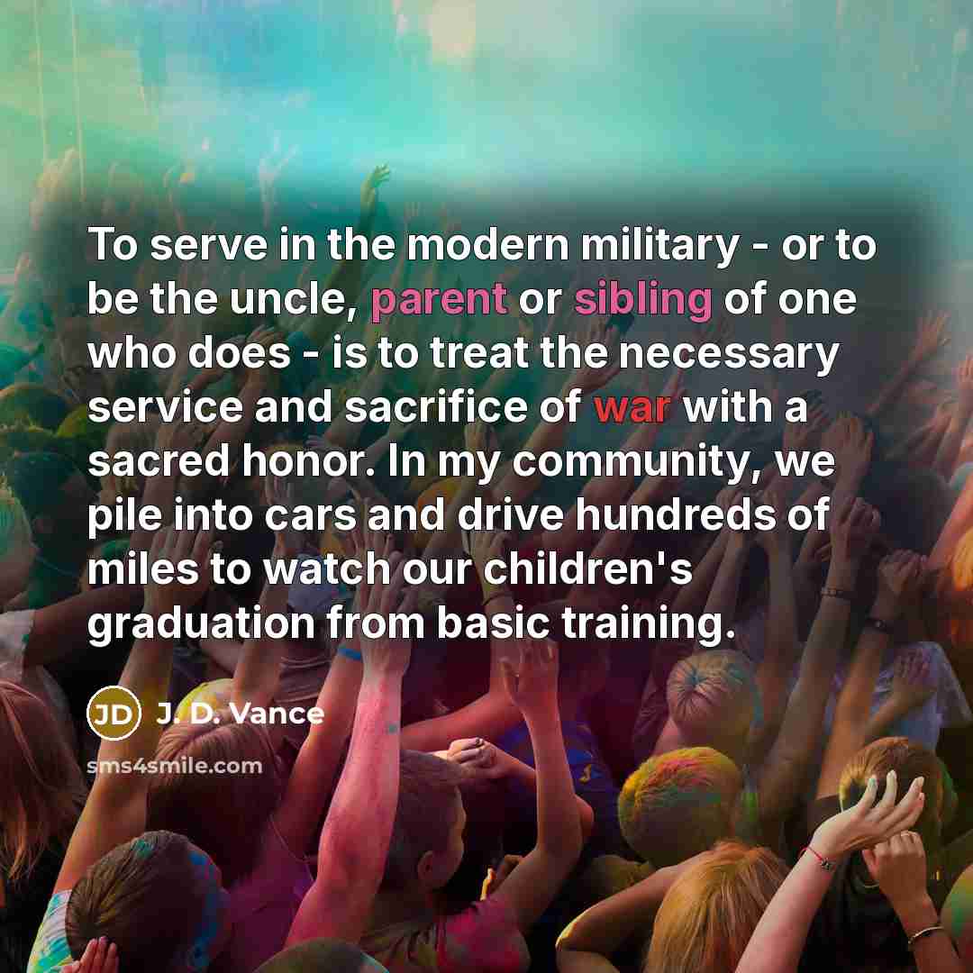 “To serve in the modern military - or to be the uncle, parent or sibling of one who does - is to treat the necessary service and sacrifice of war with a sacred honor. In my community, we pile into cars and drive hundreds of miles to watch our children's graduation from basic training.” quote by J. D. Vance