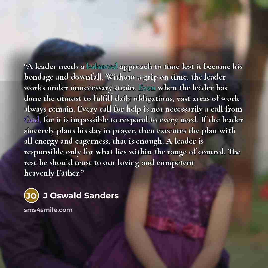 “A leader needs a balanced approach to time lest it become his bondage and downfall. Without a grip on time, the leader works under unnecessary strain. Even when the leader has done the utmost to fulfill daily obligations, vast areas of work always remain. Every call for help is not necessarily a…” quote by J Oswald Sanders
