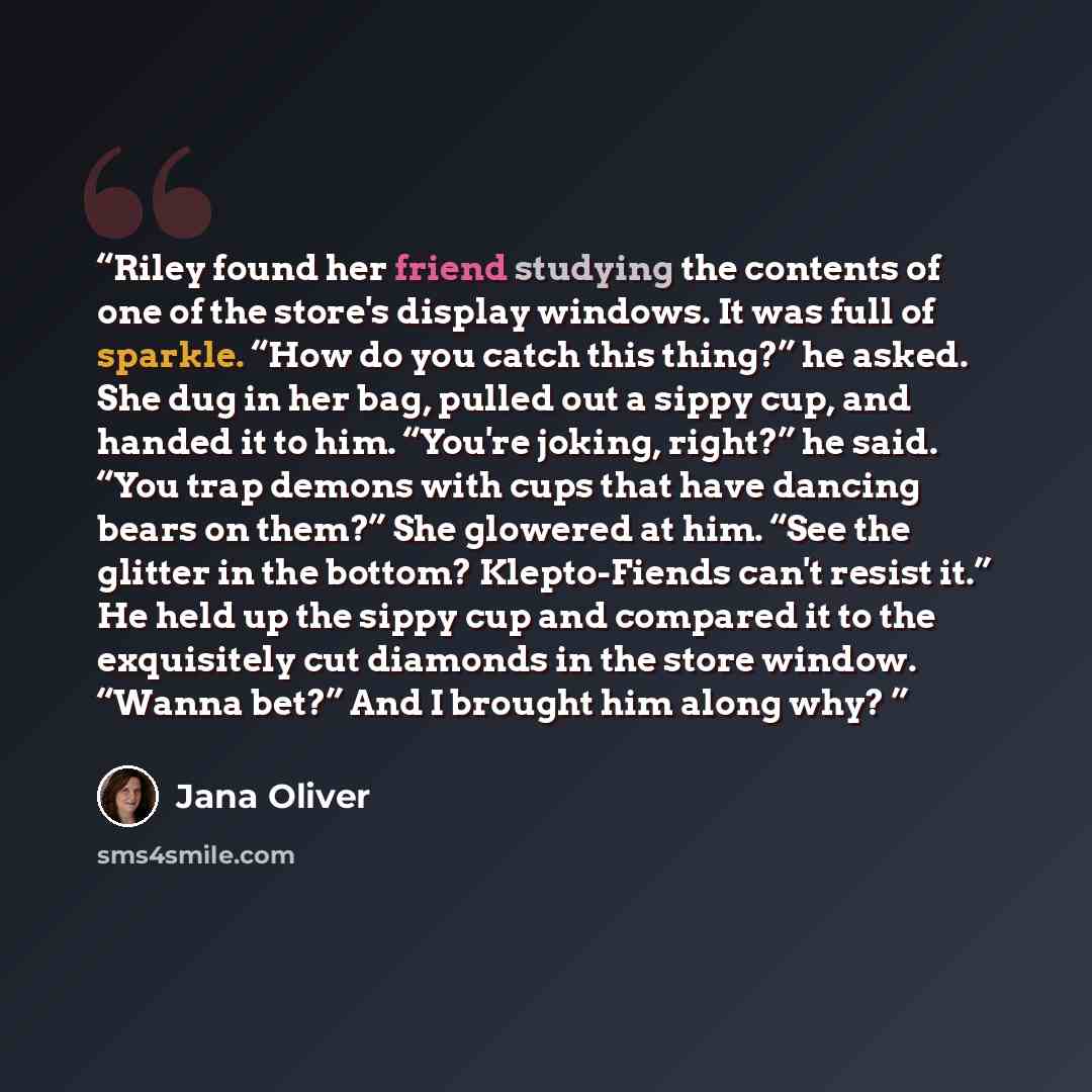 “Riley found her friend studying the contents of one of the store's display windows. It was full of sparkle. “How do you catch this thing?” he asked. She dug in her bag, pulled out a sippy cup, and handed it to him. “You're joking, right?” he said. “You trap demons with cups that have dancing bears…” quote by Jana Oliver
