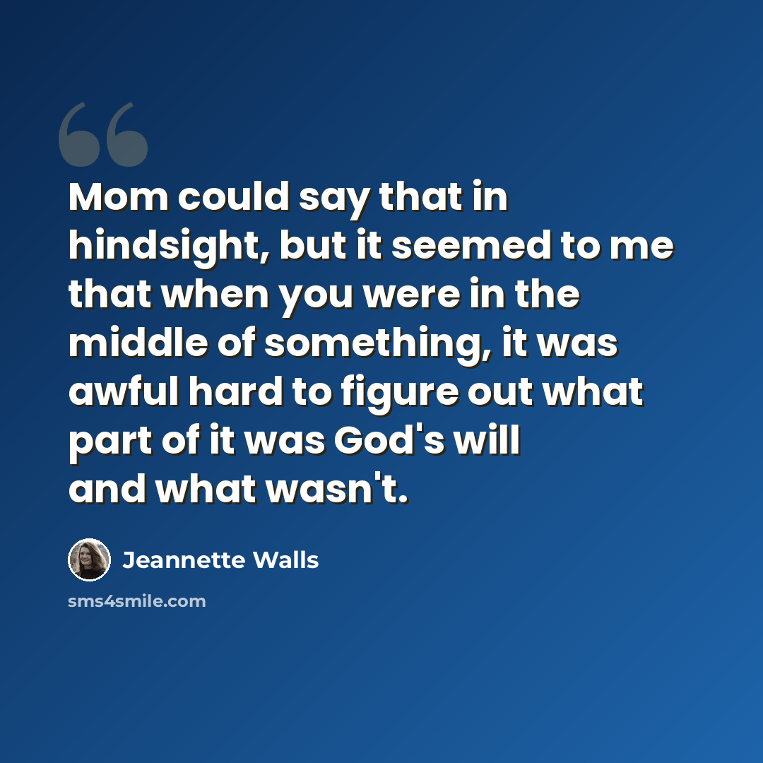 “Mom could say that in hindsight, but it seemed to me that when you were in the middle of something, it was awful hard to figure out what part of it was God's will and what wasn't.” quote by Jeannette Walls