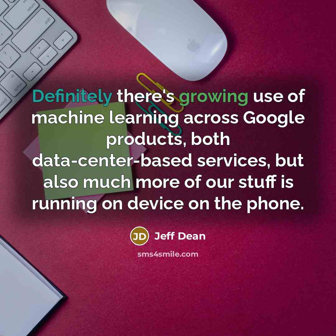 “Definitely there's growing use of machine learning across Google products, both data-center-based services, but also much more of our stuff is running on device on the phone.” quote by Jeff Dean