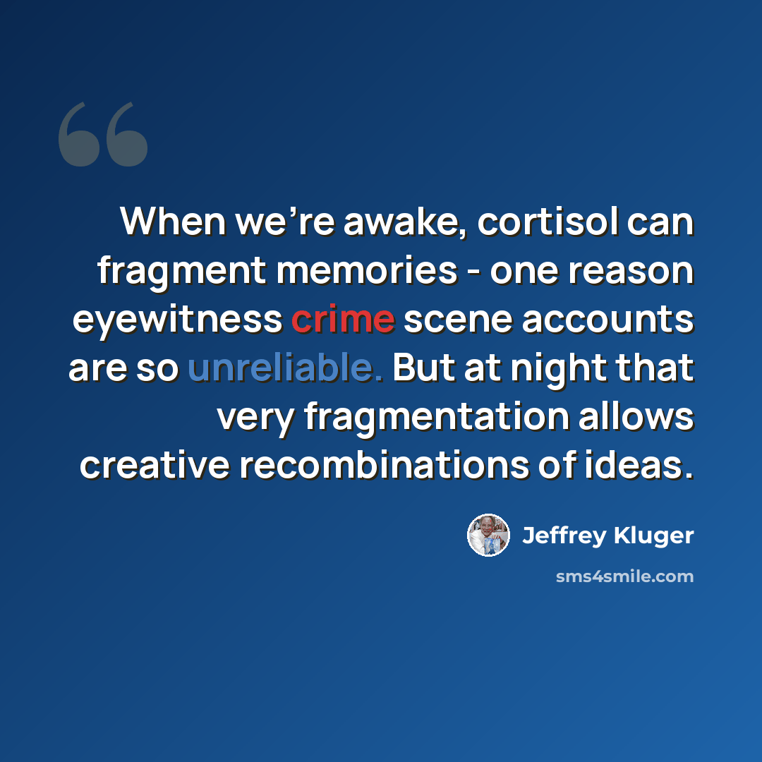 “When we're awake, cortisol can fragment memories - one reason eyewitness crime scene accounts are so unreliable. But at night that very fragmentation allows creative recombinations of ideas.” quote by Jeffrey Kluger