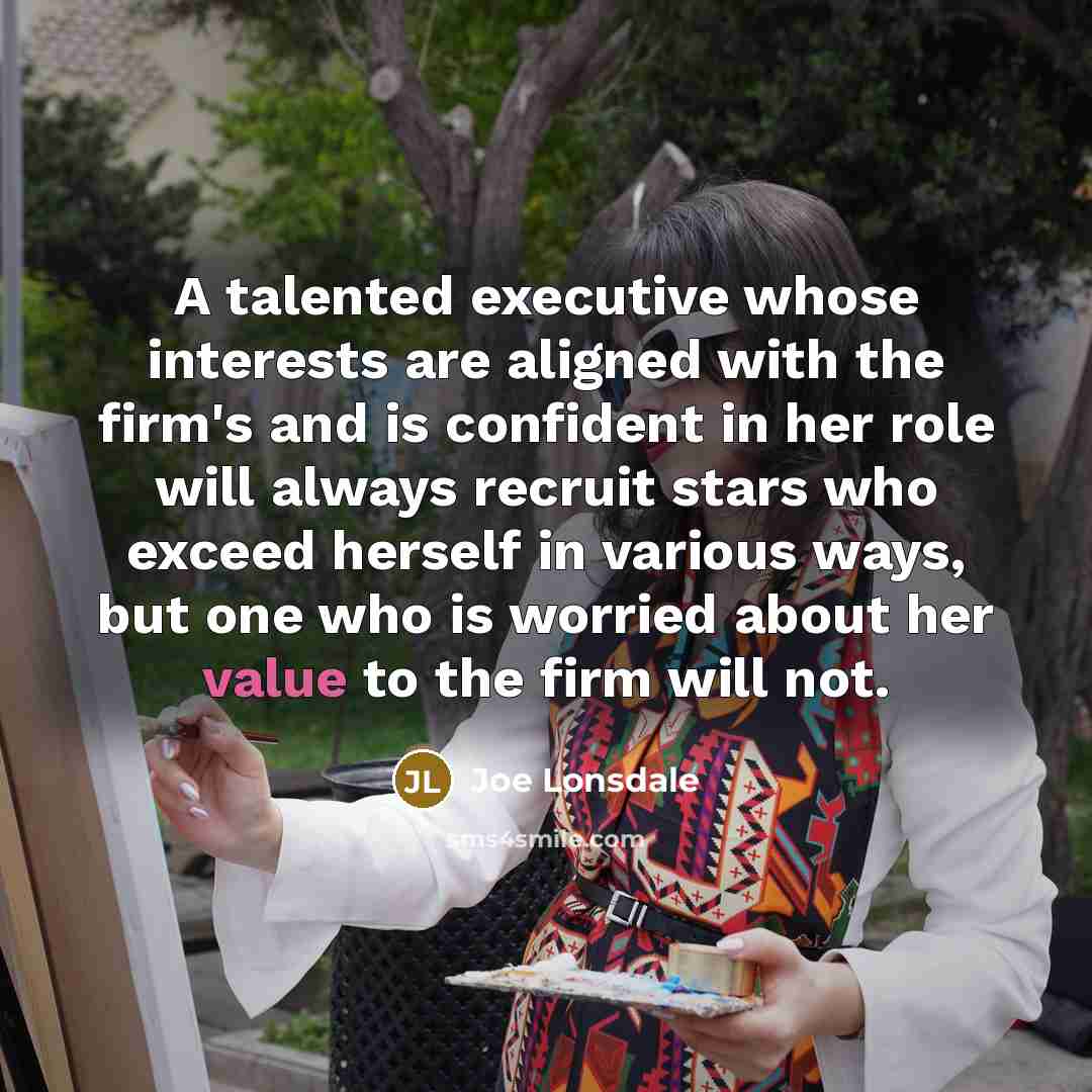 “A talented executive whose interests are aligned with the firm's and is confident in her role will always recruit stars who exceed herself in various ways, but one who is worried about her value to the firm will not.” quote by Joe Lonsdale