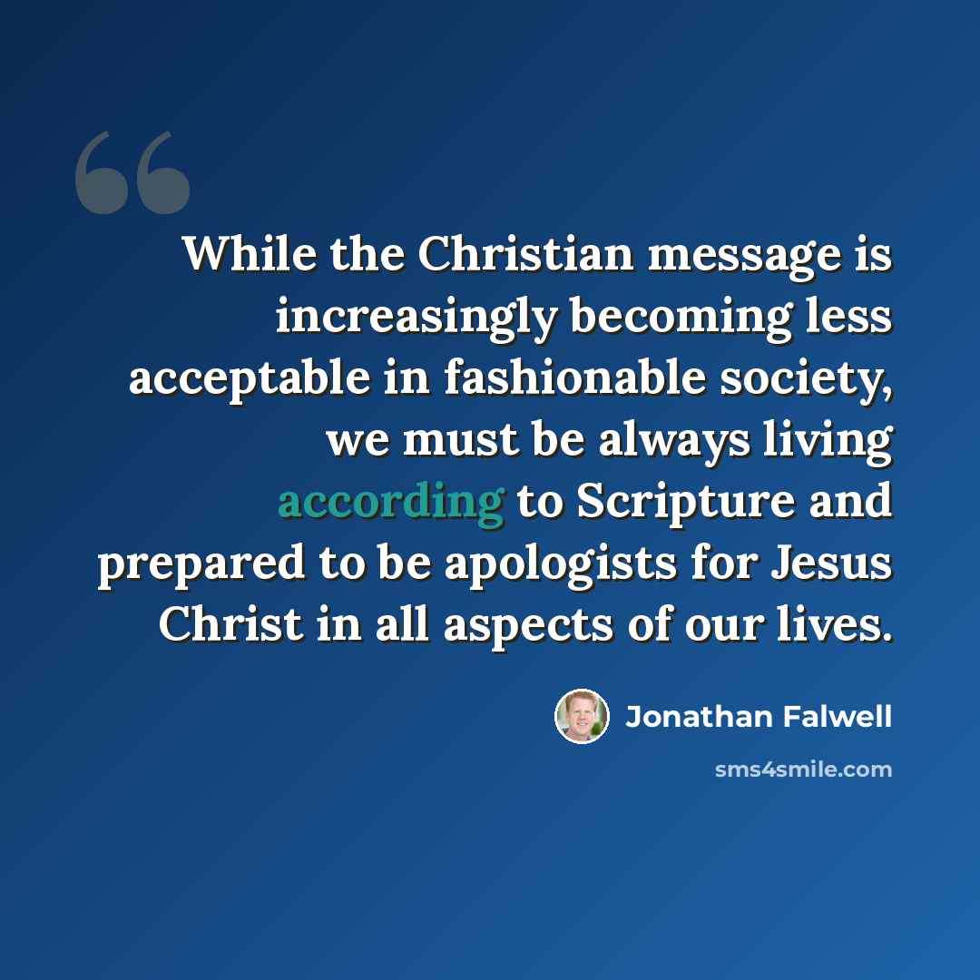 “While the Christian message is increasingly becoming less acceptable in fashionable society, we must be always living according to Scripture and prepared to be apologists for Jesus Christ in all aspects of our lives.” quote by Jonathan Falwell