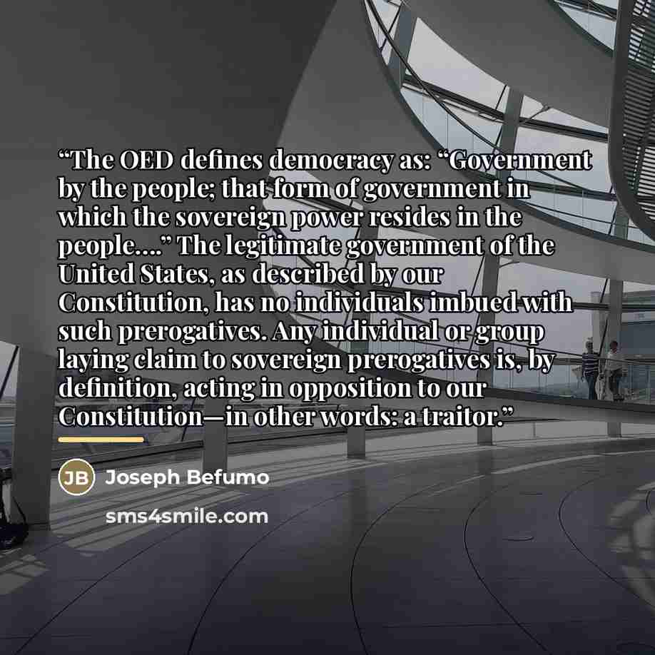 “The OED defines democracy as: “Government by the people; that form of government in which the sovereign power resides in the people….” The legitimate government of the United States, as described by our Constitution, has no individuals imbued with such prerogatives. Any individual or group laying…” quote by Joseph Befumo