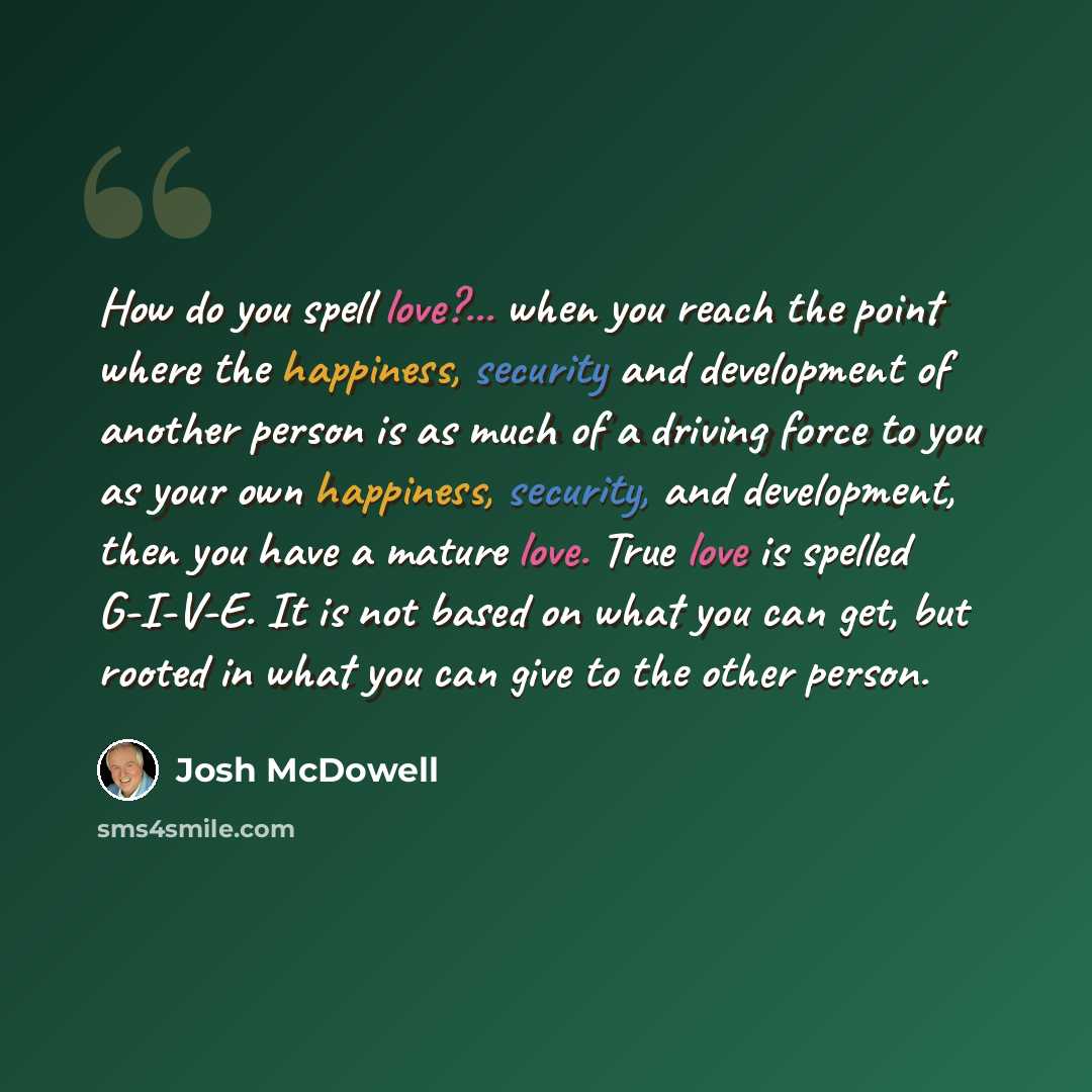 “How do you spell love?... when you reach the point where the happiness, security and development of another person is as much of a driving force to you as your own happiness, security, and development, then you have a mature love. True love is spelled G-I-V-E. It is not based on what you can get…” quote by Josh McDowell