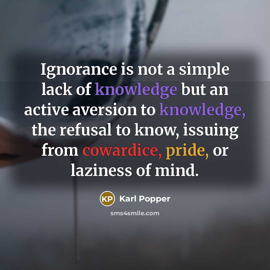 “Ignorance is not a simple lack of knowledge but an active aversion to knowledge, the refusal to know, issuing from cowardice, pride, or laziness of mind.” quote by Karl Popper