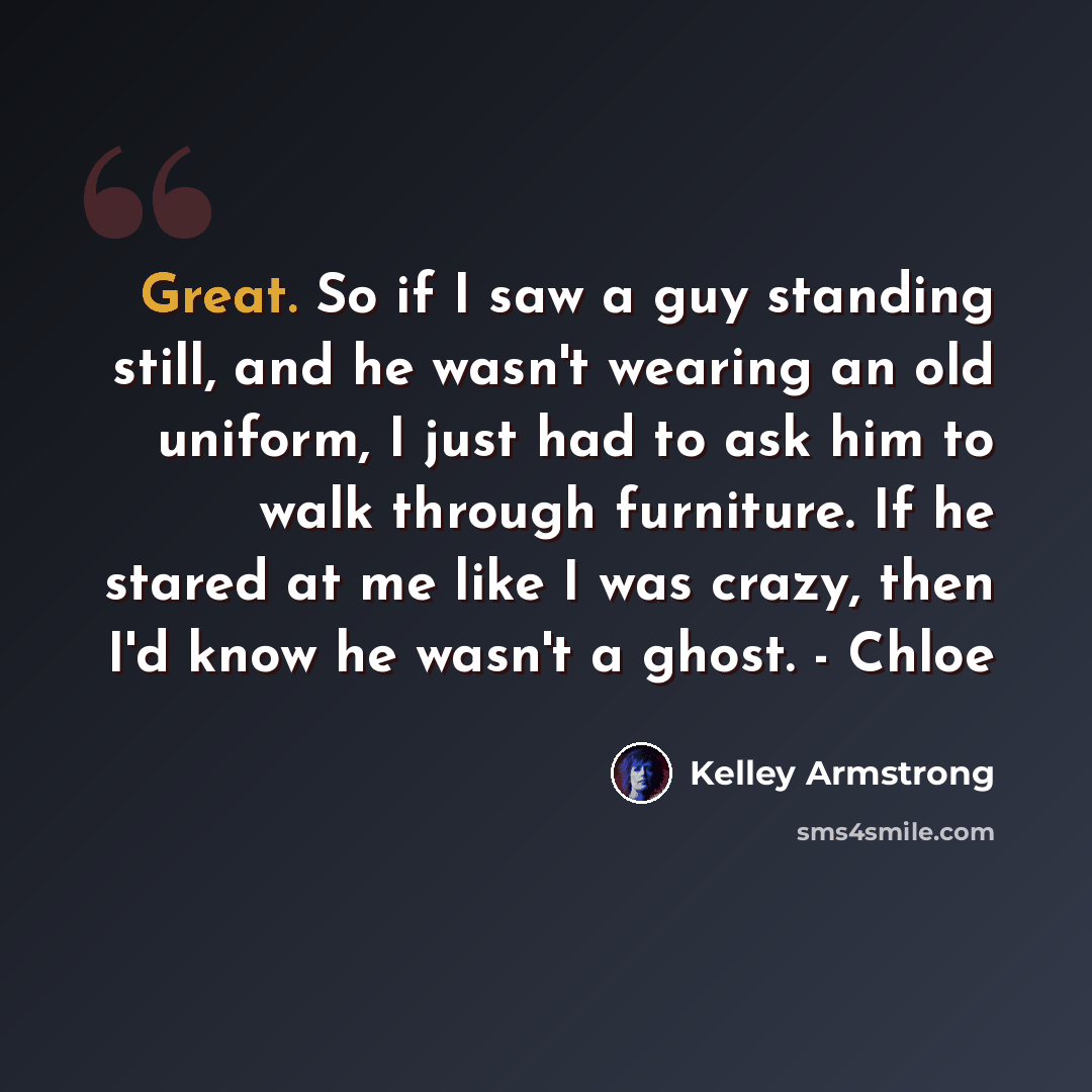 “Great. So if I saw a guy standing still, and he wasn't wearing an old uniform, I just had to ask him to walk through furniture. If he stared at me like I was crazy, then I'd know he wasn't a ghost. - Chloe” quote by Kelley Armstrong