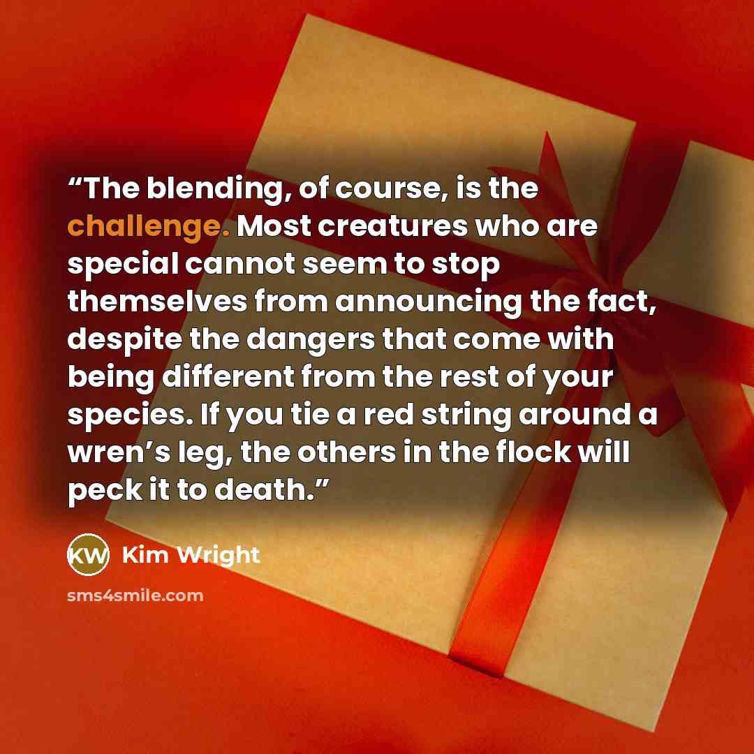 “The blending, of course, is the challenge. Most creatures who are special cannot seem to stop themselves from announcing the fact, despite the dangers that come with being different from the rest of your species. If you tie a red string around a wren’s leg, the others in the flock will peck it to…” quote by Kim Wright