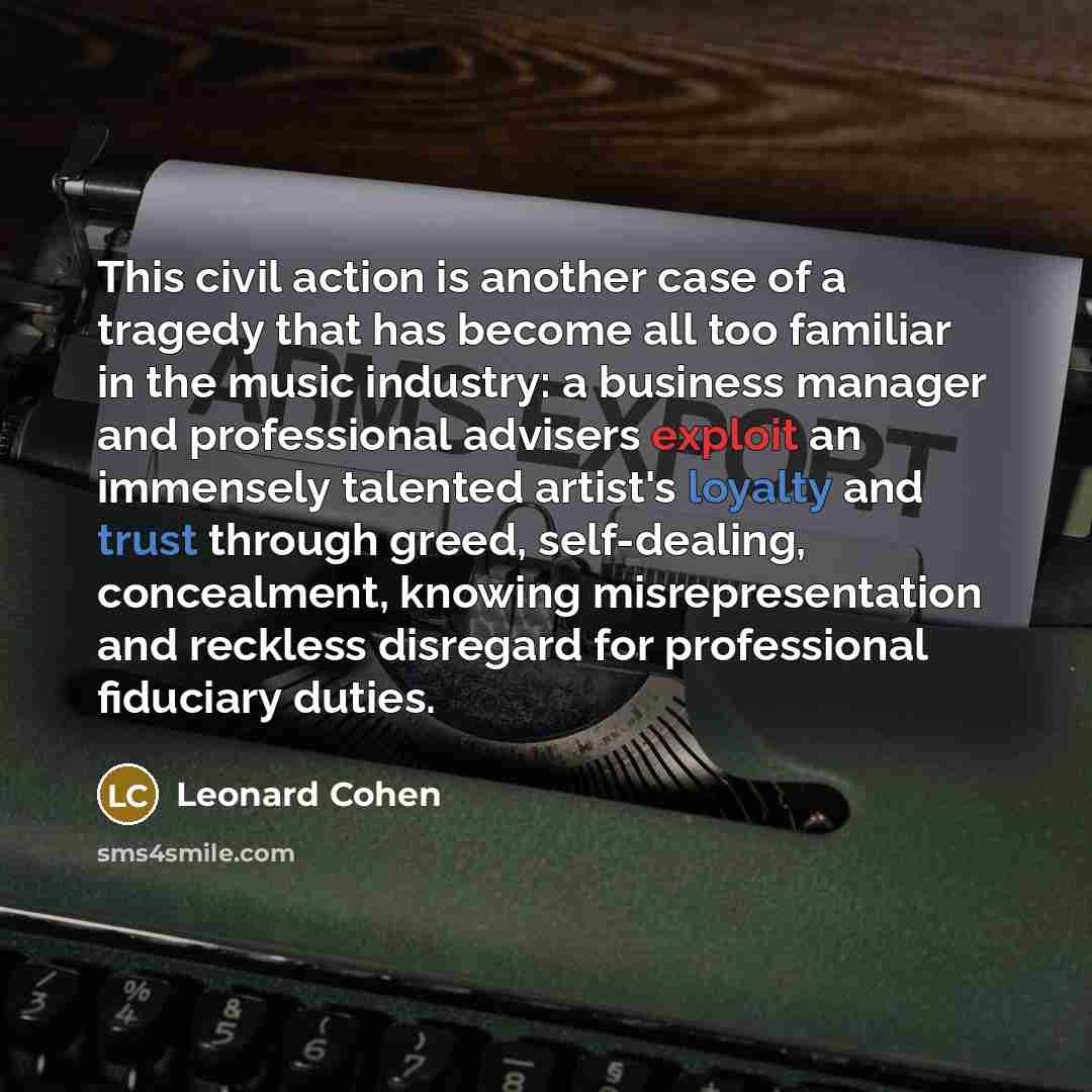 “This civil action is another case of a tragedy that has become all too familiar in the music industry: a business manager and professional advisers exploit an immensely talented artist's loyalty and trust through greed, self-dealing, concealment, knowing misrepresentation and reckless disregard…” quote by Leonard Cohen
