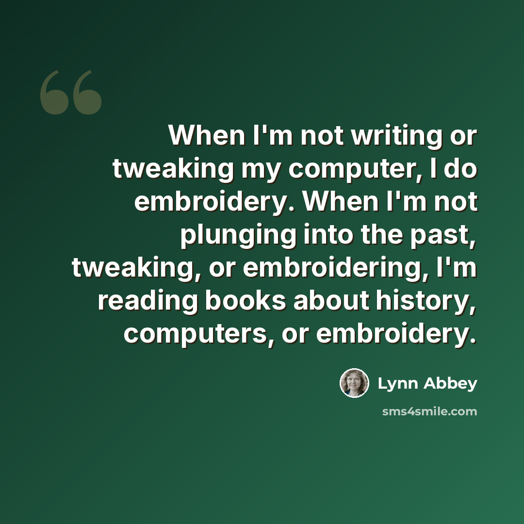 “When I'm not writing or tweaking my computer, I do embroidery. When I'm not plunging into the past, tweaking, or embroidering, I'm reading books about history, computers, or embroidery.” quote by Lynn Abbey