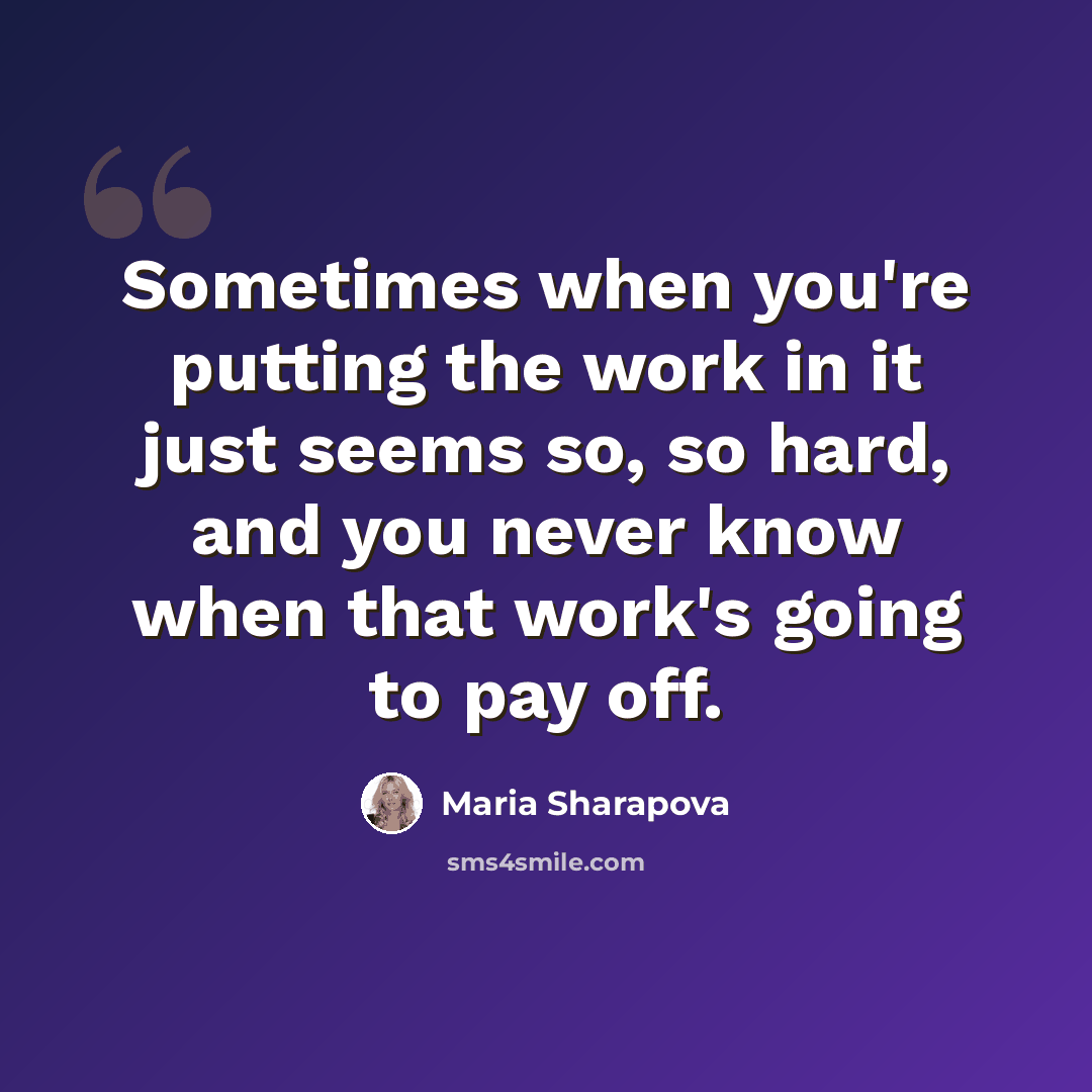 “Sometimes when you're putting the work in it just seems so, so hard, and you never know when that work's going to pay off.” quote by Maria Sharapova