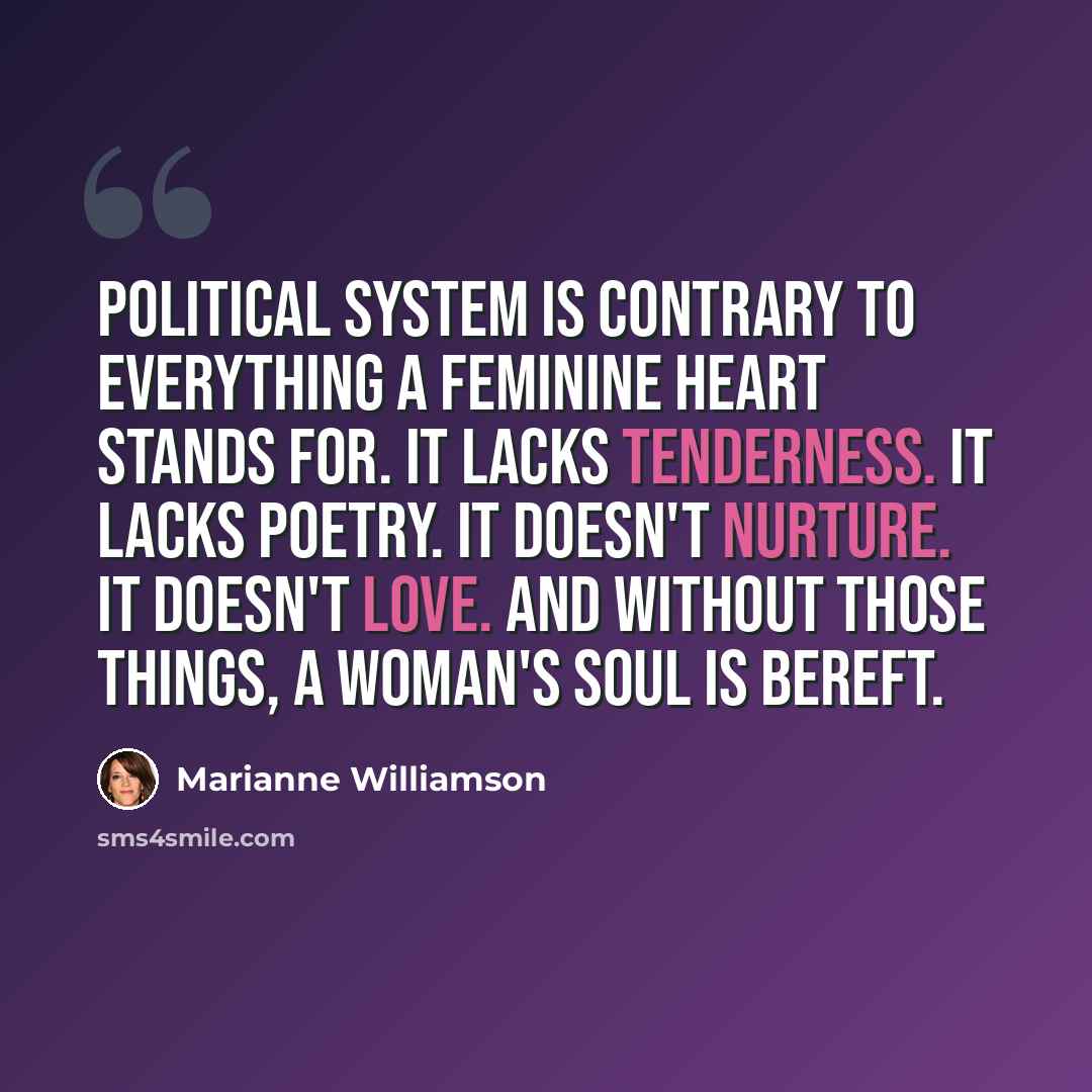 “Political system is contrary to everything a feminine heart stands for. It lacks tenderness. It lacks poetry. It doesn't nurture. It doesn't love. And without those things, a woman's soul is bereft.” quote by Marianne Williamson