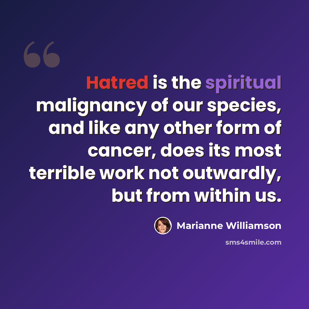 “Hatred is the spiritual malignancy of our species, and like any other form of cancer, does its most terrible work not outwardly, but from within us.” quote by Marianne Williamson