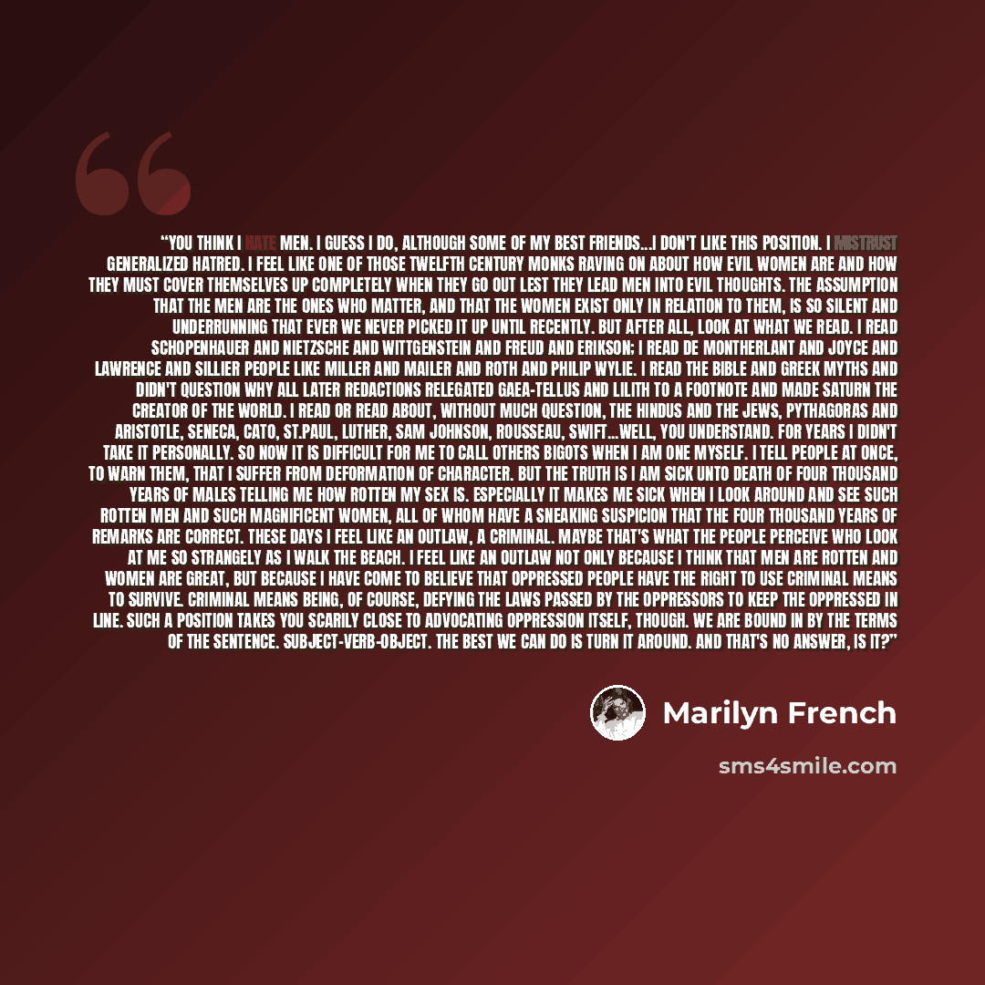 “You think I hate men. I guess I do, although some of my best friends...I don't like this position. I mistrust generalized hatred. I feel like one of those twelfth century monks raving on about how evil women are and how they must cover themselves up completely when they go out lest they lead men…” quote by Marilyn French